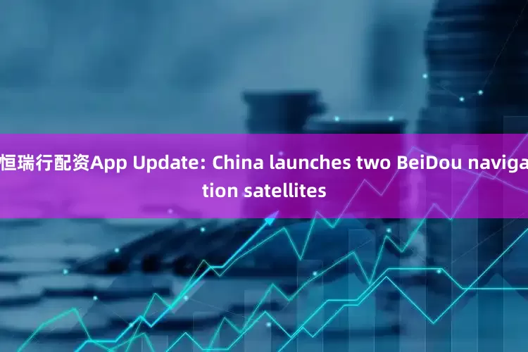 恒瑞行配资App Update: China launches two BeiDou navigation satellites