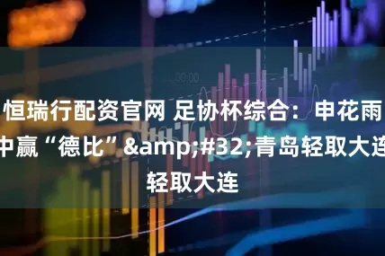 恒瑞行配资官网 足协杯综合：申花雨中赢“德比”&#32;青岛轻取大连