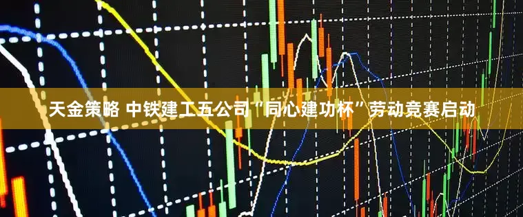 天金策略 中铁建工五公司“同心建功杯”劳动竞赛启动