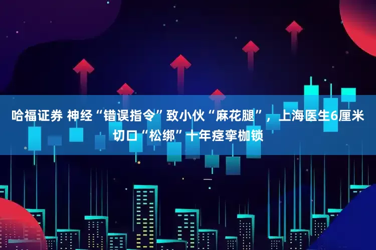哈福证券 神经“错误指令”致小伙“麻花腿”，上海医生6厘米切口“松绑”十年痉挛枷锁