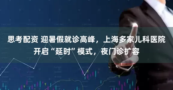 思考配资 迎暑假就诊高峰，上海多家儿科医院开启“延时”模式，夜门诊扩容