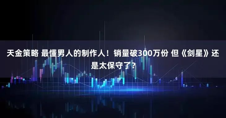 天金策略 最懂男人的制作人！销量破300万份 但《剑星》还是太保守了？