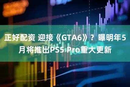 正好配资 迎接《GTA6》？曝明年5月将推出PS5 Pro重大更新