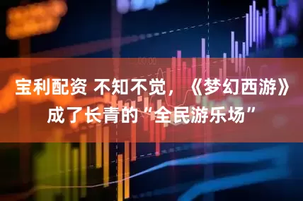 宝利配资 不知不觉，《梦幻西游》成了长青的“全民游乐场”