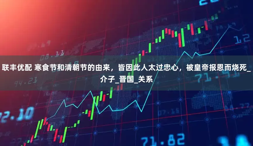 联丰优配 寒食节和清朝节的由来，皆因此人太过忠心，被皇帝报恩而烧死_介子_晋国_关系