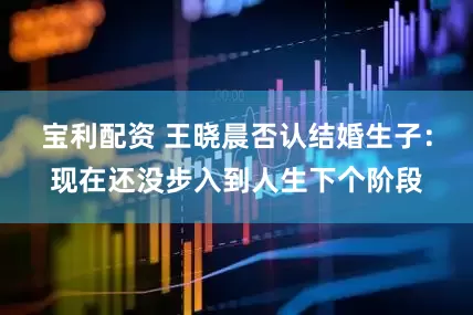 宝利配资 王晓晨否认结婚生子：现在还没步入到人生下个阶段