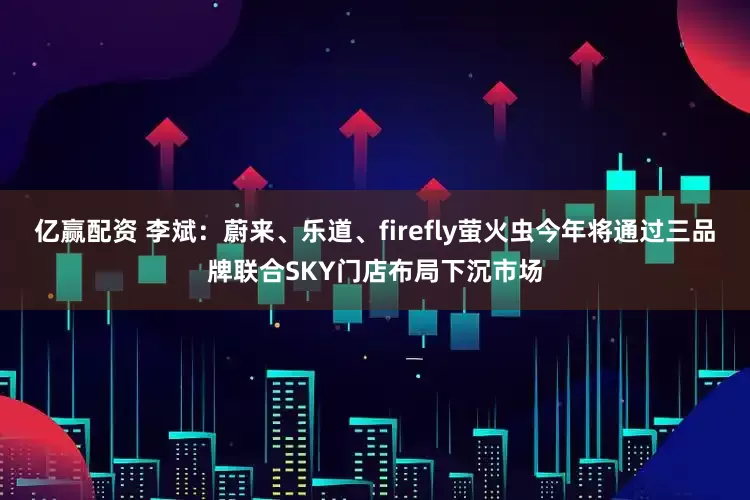 亿赢配资 李斌：蔚来、乐道、firefly萤火虫今年将通过三品牌联合SKY门店布局下沉市场