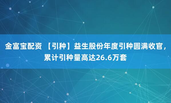 金富宝配资 【引种】益生股份年度引种圆满收官，累计引种量高达26.6万套