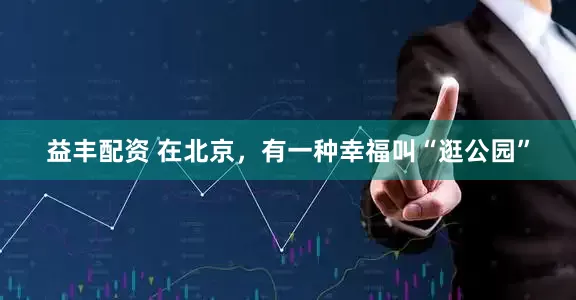 益丰配资 在北京，有一种幸福叫“逛公园”